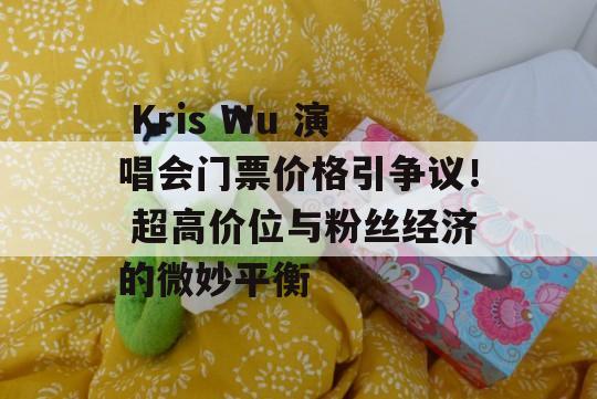  Kris Wu 演唱会门票价格引争议！ 超高价位与粉丝经济的微妙平衡